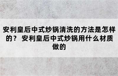 安利皇后中式炒锅清洗的方法是怎样的？ 安利皇后中式炒锅用什么材质做的